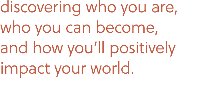 discovering who you are, who you can become, and how you’ll positively impact your world.