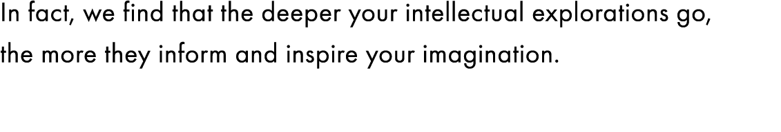 In fact, we find that the deeper your intellectual explorations go, the more they inform and inspire your imagination. 