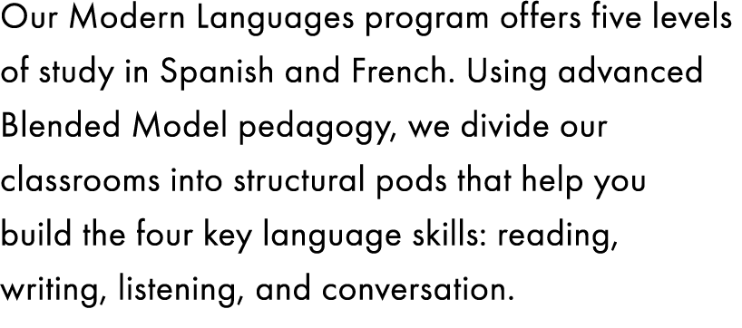 Our Modern Languages program offers five levels of study in Spanish and French. Using advanced Blended Model pedagogy...