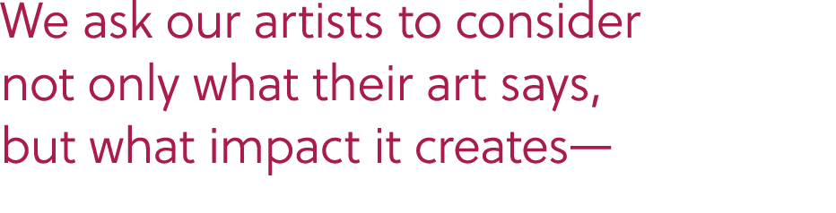 We ask our artists to consider not only what their art says, but what impact it creates—