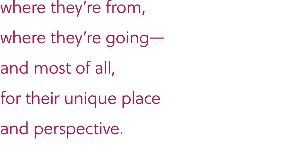 where they’re from, where they’re going— and most of all, for their unique place and perspective.