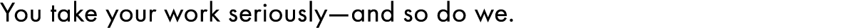 You take your work seriously—and so do we. 