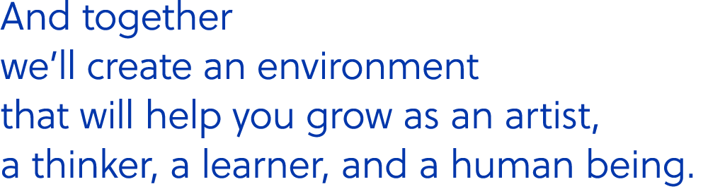 And together we’ll create an environment that will help you grow as an artist, a thinker, a learner, and a human being.